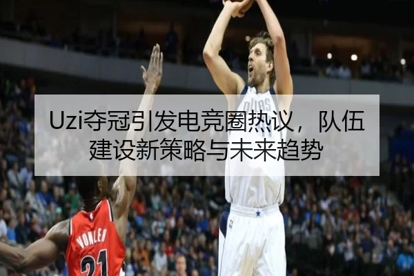 Uzi夺冠引发电竞圈热议，队伍建设新策略与未来趋势