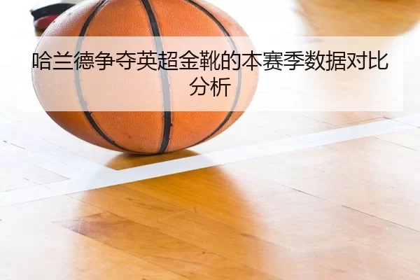 哈兰德争夺英超金靴的本赛季数据对比分析