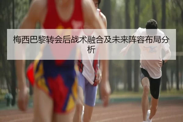 梅西巴黎转会后战术融合及未来阵容布局分析