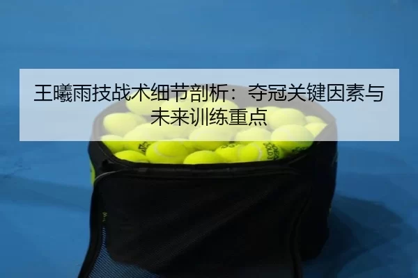 王曦雨技战术细节剖析：夺冠关键因素与未来训练重点